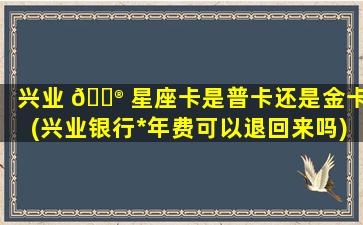 兴业 💮 星座卡是普卡还是金卡(兴业银行*
年费可以退回来吗)